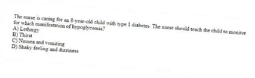 The nurse is caring for an 8-year-old child with type 1 diabetes. The nurse should teach the child to monitor for which manifestation of hypoglycemia?
A) Lethargy
B) Thirst
C) Nausea and vomiting
D) Shaky feeling and dizziness