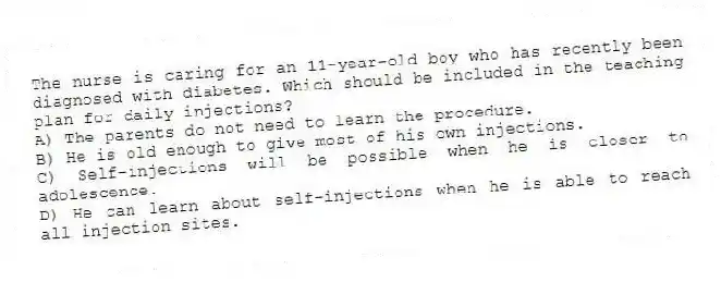 The nurse is caring for an 11-year-old boy who has recently been diagnosed with diabetes. Which should be included in the teaching plan for daily injections?
A) The parents do not need to learn the procedure.
B) He is old enough to give most of his own injections.
C) Self-injections will be possible when he is closer to adolescence.
D) He can learn about self-injections when he is able to reach all injection sites.