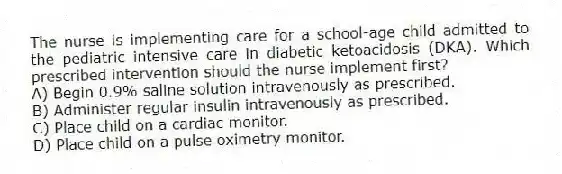 The nurse is implementing care for a school-age child admitted to the pediatric intensive care in diabetic ketoacidosis (DKA). Which prescribed intervention should the nurse implement first?
A) Begin 0.9% saline solution intravenously as prescribed.
B) Administer regular insulin intravenously as prescribed.
C) Place child on a cardiac monitor.
D) Place child on a pulse oximetry monitor.