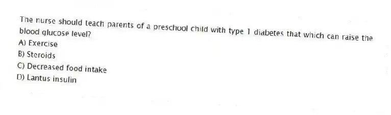 The nurse should teach parents of a preschool child with type 1 diabetes that which can raise the blood glucose level?
A) Exercise
B) Steroids
C) Decreased food intake
D) Lantus insulin