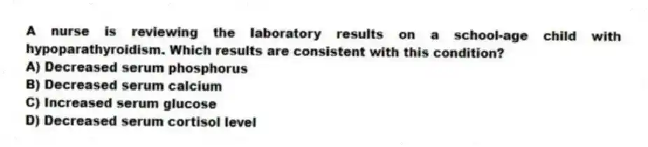 A nurse is reviewing the laboratory results on a school-age child with hypoparathyroidism. Which results are consistent with this condition?
A) Decreased serum phosphorus
B) Decreased serum calcium
C) Increased serum glucose
D) Decreased serum cortisol level