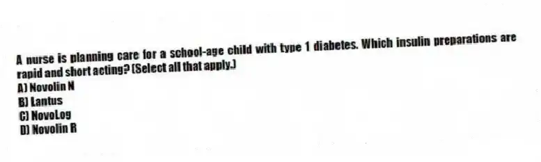 A nurse is planning care for a school-age child with type 1 diabetes. Which insulin preparations are rapid and short acting? (Select all that apply.)
A) Novolin N
B) Lantus
C) NovoLog
D) Novolin R