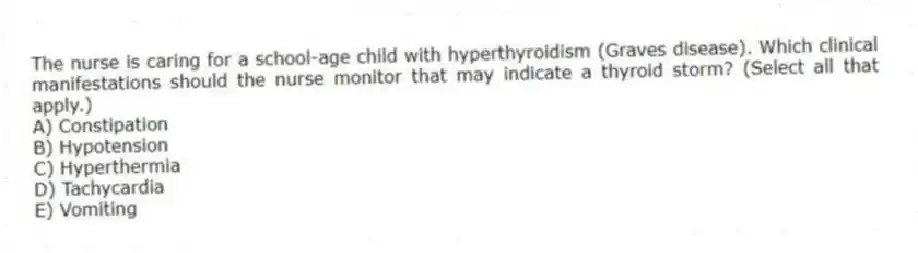 The nurse is caring for a school-age child with hyperthyroidism (Graves disease). Which clinical manifestations should the nurse monitor that may indicate a thyroid storm? (Select all that apply.)
A) Constipation
B) Hypotension
C) Hyperthermia
D) Tachycardia
E) Vomiting