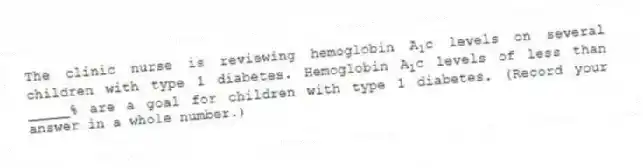 The clinic nurse is reviewing hemoglobin A<sub>1</sub>c levels on several children with type 1 diabetes. Hemoglobin A<sub>1</sub>c levels of less than _____% are a goal for children with type 1 diabetes. (Record your answer in a whole number.)