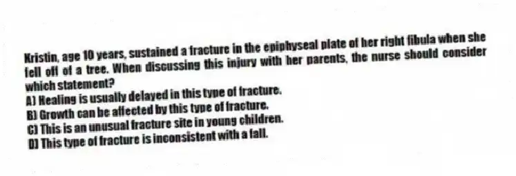Kristin, age 10 years, sustained a fracture in the epiphyseal plate of her right fibula when she fell off of a tree. When discussing this injury with her parents, the nurse should consider which statement?
A) Healing is usually delayed in this type of fracture.
B) Growth can be affected by this type of fracture.
C) This is an unusual fracture site in young children.
D) This type of fracture is inconsistent with a fall.