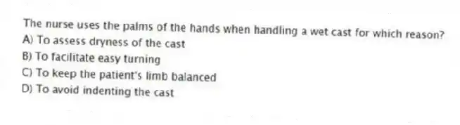The nurse uses the palms of the hands when handling a wet cast for which reason?
A) To assess dryness of the cast
B) To facilitate easy turning
C) To keep the patient's limb balanced
D) To avoid indenting the cast