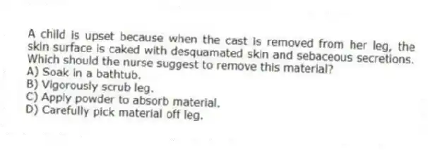 A child is upset because when the cast is removed from her leg, the skin surface is caked with desquamated skin and sebaceous secretions. Which should the nurse suggest to remove this material?
A) Soak in a bathtub.
B) Vigorously scrub leg.
C) Apply powder to absorb material.
D) Carefully pick material off leg.
