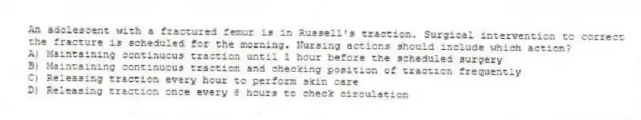 An adolescent with a fractured femur is in Russell's traction. Surgical intervention to correct the fracture is scheduled for the morning. Nursing actions should include which action?
A) Maintaining continuous traction until 1 hour before the scheduled surgery
B) Maintaining continuous traction and checking position of traction frequently
C) Releasing traction every hour to perform skin care
D) Releasing traction once every 8 hours to check circulation
