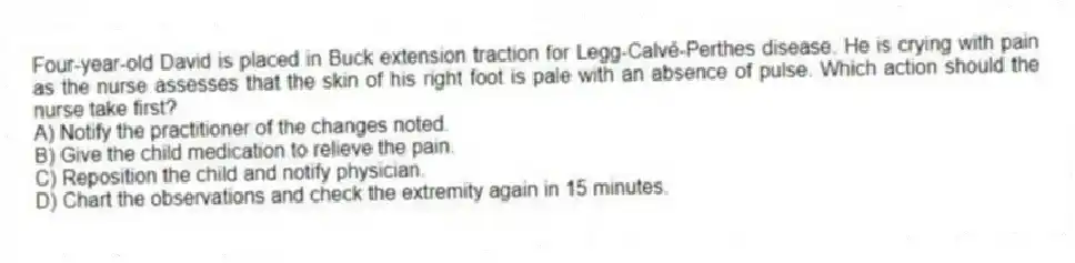 Four-year-old David is placed in Buck extension traction for Legg-Calvé-Perthes disease. He is crying with pain as the nurse assesses that the skin of his right foot is pale with an absence of pulse. Which action should the nurse take first?
A) Notify the practitioner of the changes noted.
B) Give the child medication to relieve the pain.
C) Reposition the child and notify physician.
D) Chart the observations and check the extremity again in 15 minutes.