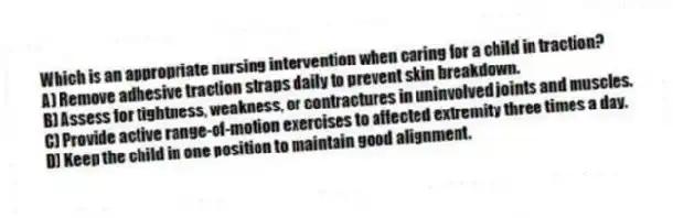 Which is an appropriate nursing intervention when caring for a child in traction?
A) Remove adhesive traction straps daily to prevent skin breakdown.
B) Assess for tightness, weakness, or contractures in uninvolved joints and muscles.
C) Provide active range-of-motion exercises to affected extremity three times a day.
D) Keep the child in one position to maintain good alignment.