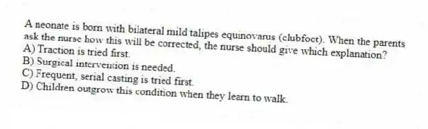 A neonate is born with bilateral mild talipes equinovarus (clubfoot). When the parents ask the nurse how this will be corrected, the nurse should give which explanation?
A) Traction is tried first.
B) Surgical intervention is needed.
C) Frequent, serial casting is tried first.
D) Children outgrow this condition when they learn to walk.