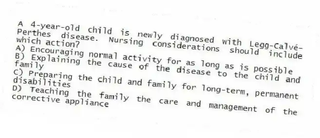 A 4-year-old child is newly diagnosed with Legg-Calvé-Perthes disease. Nursing considerations should include which action?
A) Encouraging normal activity for as long as is possible
B) Explaining the cause of the disease to the child and family
C) Preparing the child and family for long-term, permanent disabilities
D) Teaching the family the care and management of the corrective appliance