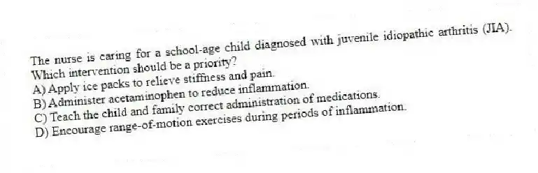 The nurse is caring for a school-age child diagnosed with juvenile idiopathic arthritis (JIA). Which intervention should be a priority?
A) Apply ice packs to relieve stiffness and pain.
B) Administer acetaminophen to reduce inflammation.
C) Teach the child and family correct administration of medications.
D) Encourage range-of-motion exercises during periods of inflammation.