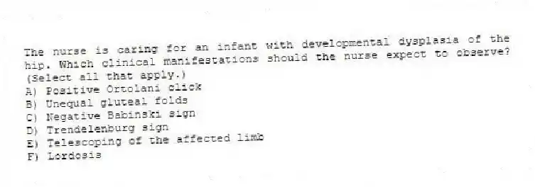 The nurse is caring for an infant with developmental dysplasia of the hip. Which clinical manifestations should the nurse expect to observe? (Select all that apply.)
A) Positive Ortolani click
B) Unequal gluteal folds
C) Negative Babinski sign
D) Trendelenburg sign
E) Telescoping of the affected limb
F) Lordosis