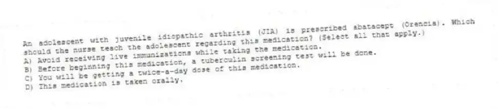 An adolescent with juvenile idiopathic arthritis (JIA) is prescribed abatacept (Orencia). Which should the nurse teach the adolescent regarding this medication? (Select all that apply.)
A) Avoid receiving live immunizations while taking the medication.
B) Before beginning this medication, a tuberculin screening test will be done.
C) You will be getting a twice-a-day dose of this medication.
D) This medication is taken orally.