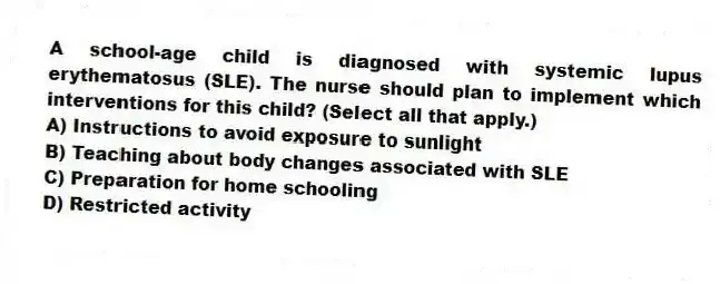A school-age child is diagnosed with systemic lupus erythematosus (SLE). The nurse should plan to implement which interventions for this child? (Select all that apply.)
A) Instructions to avoid exposure to sunlight
B) Teaching about body changes associated with SLE
C) Preparation for home schooling
D) Restricted activity