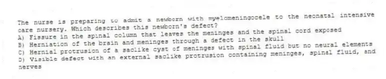 The nurse is preparing to admit a newborn with myelomeningocele to the neonatal intensive care nursery. Which describes this newborn's defect?
A) Fissure in the spinal column that leaves the meninges and the spinal cord exposed
B) Herniation of the brain and meninges through a defect in the skull
C) Hernial protrusion of a saclike cyst of meninges with spinal fluid but no neural elements
D) Visible defect with an external saclike protrusion containing meninges, spinal fluid, and nerves