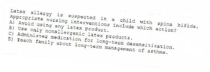 Latex allergy is suspected in a child with spina bifida. Appropriate nursing interventions include which action?
A) Avoid using any latex product.
B) Use only nonallergenic latex products.
C) Administer medication for long-term desensitization.
D) Teach family about long-term management of asthma.