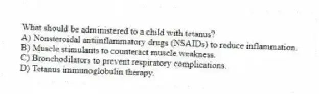 What should be administered to a child with tetanus?
A) Nonsteroidal antiinflammatory drugs (NSAIDs) to reduce inflammation.
B) Muscle stimulants to counteract muscle weakness.
C) Bronchodilators to prevent respiratory complications.
D) Tetanus immunoglobulin therapy.