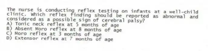 The nurse is conducting reflex testing on infants at a well-child clinic. Which reflex finding should be reported as abnormal and considered as a possible sign of cerebral palsy?
A) Tonic neck reflex at 5 months of age
B) Absent Moro reflex at 8 months of age
C) Moro reflex at 3 months of age
D) Extensor reflex at 7 months of age