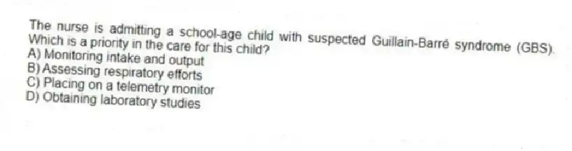 The nurse is admitting a school-age child with suspected Guillain-Barré syndrome (GBS). Which is a priority in the care for this child?
A) Monitoring intake and output
B) Assessing respiratory efforts
C) Placing on a telemetry monitor
D) Obtaining laboratory studies