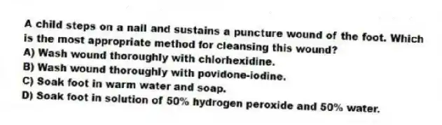A child steps on a nail and sustains a puncture wound of the foot. Which is the most appropriate method for cleansing this wound?
A) Wash wound thoroughly with chlorhexidine.
B) Wash wound thoroughly with povidone-iodine.
C) Soak foot in warm water and soap.
D) Soak foot in solution of 50% hydrogen peroxide and 50% water.