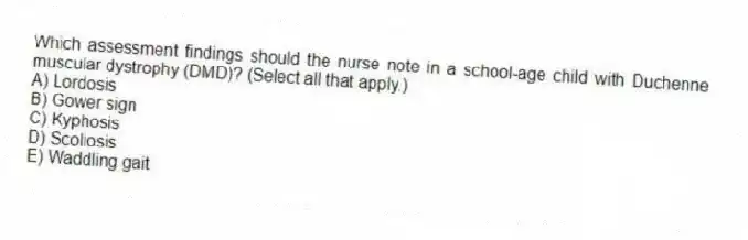 Which assessment findings should the nurse note in a school-age child with Duchenne muscular dystrophy (DMD)? (Select all that apply.)
A) Lordosis
B) Gower sign
C) Kyphosis
D) Scoliosis
E) Waddling gait