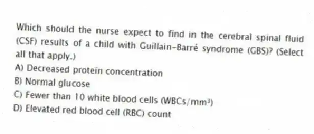 Which should the nurse expect to find in the cerebral spinal fluid (CSF) results of a child with Guillain-Barré syndrome (GBS)? (Select all that apply.)
A) Decreased protein concentration
B) Normal glucose
C) Fewer than 10 white blood cells (WBCs/mm³)
D) Elevated red blood cell (RBC) count