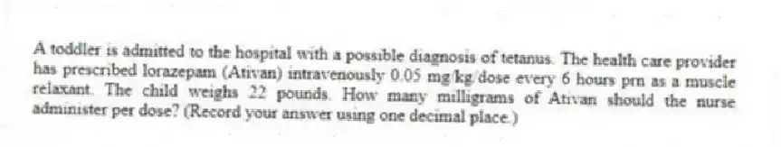 A toddler is admitted to the hospital with a possible diagnosis of tetanus. The health care provider has prescribed lorazepam (Ativan) intravenously 0.05 mg/kg/dose every 6 hours prn as a muscle relaxant. The child weighs 22 pounds. How many milligrams of Ativan should the nurse administer per dose? (Record your answer using one decimal place.)