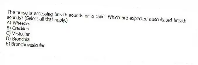 The nurse is assessing breath sounds on a child. Which are expected auscultated breath sounds? (Select all that apply.)
A) Wheezes
B) Crackles
C) Vesicular
D) Bronchial
E) Bronchovesicular