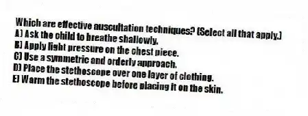 Which are effective auscultation techniques? (Select all that apply.)
A) Ask the child to breathe shallowly.
B) Apply light pressure on the chest piece.
C) Use a symmetric and orderly approach.
D) Place the stethoscope over one layer of clothing.
E) Warm the stethoscope before placing it on the skin.