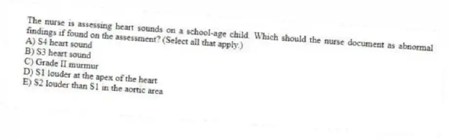 The nurse is assessing heart sounds on a school-age child. Which should the nurse document as abnormal findings if found on the assessment? (Select all that apply.)
A) S4 heart sound
B) S3 heart sound
C) Grade II murmur
D) S1 louder at the apex of the heart
E) S2 louder than S1 in the aortic area
