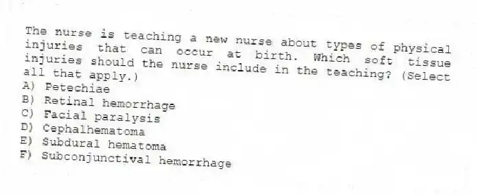The nurse is teaching a new nurse about types of physical injuries that can occur at birth. Which soft tissue injuries should the nurse include in the teaching? (Select all that apply.)
A) Petechiae
B) Retinal hemorrhage
C) Facial paralysis
D) Cephalhematoma
E) Subdural hematoma
F) Subconjunctival hemorrhage