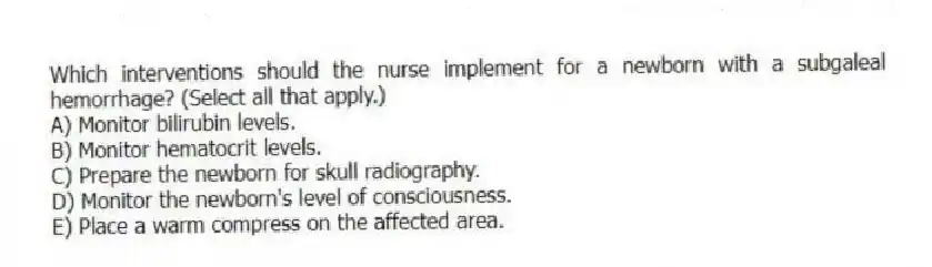 Which interventions should the nurse implement for a newborn with a subgaleal hemorrhage? (Select all that apply.)
A) Monitor bilirubin levels.
B) Monitor hematocrit levels.
C) Prepare the newborn for skull radiography.
D) Monitor the newborn's level of consciousness.
E) Place a warm compress on the affected area.