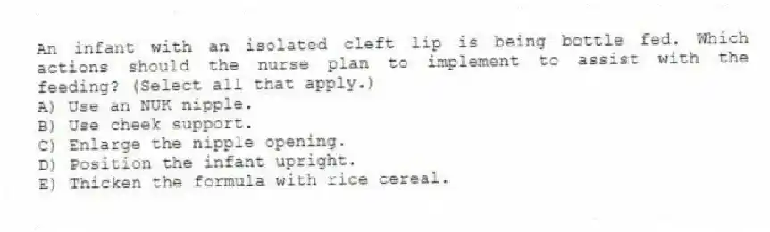 An infant with an isolated cleft lip is being bottle fed. Which actions should the nurse plan to implement to assist with the feeding? (Select all that apply.)
A) Use an NUK nipple.
B) Use cheek support.
C) Enlarge the nipple opening.
D) Position the infant upright.
E) Thicken the formula with rice cereal.