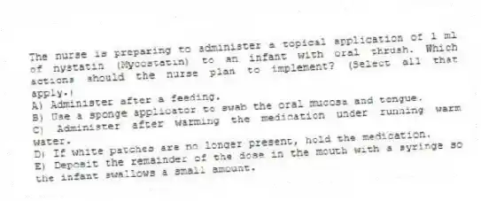 The nurse is preparing to administer a topical application of 1 ml of nystatin (Mycostatin) to an infant with oral thrush. Which actions should the nurse plan to implement? (Select all that apply.)
A) Administer after a feeding.
B) Use a sponge applicator to swab the oral mucosa and tongue.
C) Administer after warming the medication under running warm water.
D) If white patches are no longer present, hold the medication.
E) Deposit the remainder of the dose in the mouth with a syringe so the infant swallows a small amount.