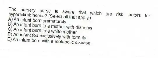The nursery nurse is aware that which are risk factors for hyperbilirubinemia? (Select all that apply.)
A) An infant born prematurely
B) An infant born to a mother with diabetes
C) An infant born to a white mother
D) An infant fed exclusively with formula
E) An infant born with a metabolic disease
