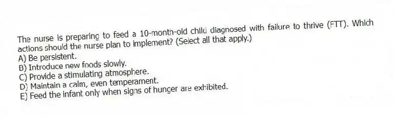 The nurse is preparing to feed a 10-month-old child diagnosed with failure to thrive (FTT). Which actions should the nurse plan to implement? (Select all that apply.)
A) Be persistent.
B) Introduce new foods slowly.
C) Provide a stimulating atmosphere.
D) Maintain a calm, even temperament.
E) Feed the infant only when signs of hunger are exhibited.