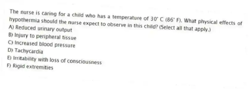 The nurse is caring for a child who has a temperature of 30° C (86° F). What physical effects of hypothermia should the nurse expect to observe in this child? (Select all that apply.)
A) Reduced urinary output
B) Injury to peripheral tissue
C) Increased blood pressure
D) Tachycardia
E) Irritability with loss of consciousness
F) Rigid extremities