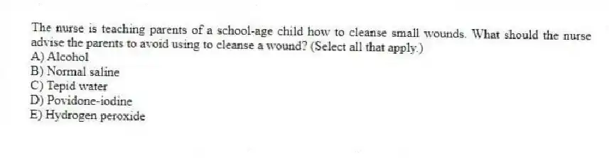 The nurse is teaching parents of a school-age child how to cleanse small wounds. What should the nurse advise the parents to avoid using to cleanse a wound? (Select all that apply.)
A) Alcohol
B) Normal saline
C) Tepid water
D) Povidone-iodine
E) Hydrogen peroxide