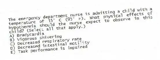 The emergency department nurse is admitting a child with a temperature of 35° C (95° F). What physical effects of hypothermia should the nurse expect to observe in this child? (Select all that apply.)
A) Bradycardia
B) Vigorous shivering
C) Decreased respiratory rate
D) Decreased intestinal motility
E) Task performance is impaired