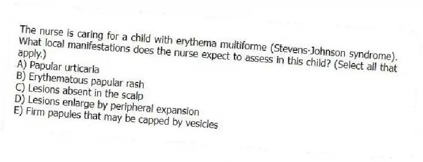 The nurse is caring for a child with erythema multiforme (Stevens-Johnson syndrome). What local manifestations does the nurse expect to assess in this child? (Select all that apply.)
A) Papular urticaria
B) Erythematous papular rash
C) Lesions absent in the scalp
D) Lesions enlarge by peripheral expansion
E) Firm papules that may be capped by vesicles