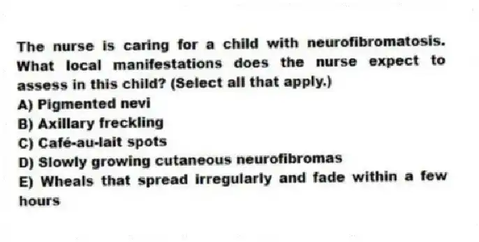 The nurse is caring for a child with neurofibromatosis. What local manifestations does the nurse expect to assess in this child? (Select all that apply.)
A) Pigmented nevi
B) Axillary freckling
C) Café-au-lait spots
D) Slowly growing cutaneous neurofibromas
E) Wheals that spread irregularly and fade within a few hours
