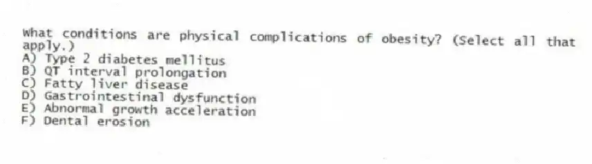 What conditions are physical complications of obesity? (Select all that apply.)
A) Type 2 diabetes mellitus
B) QT interval prolongation
C) Fatty liver disease
D) Gastrointestinal dysfunction
E) Abnormal growth acceleration
F) Dental erosion