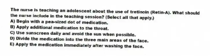 The nurse is teaching an adolescent about the use of tretinoin (Retin-A). What should the nurse include in the teaching session? (Select all that apply.)
A) Begin with a pea-sized dot of medication.
B) Apply additional medication to the throat.
C) Use sunscreen daily and avoid the sun when possible.
D) Divide the medication into the three main areas of the face.
E) Apply the medication immediately after washing the face.