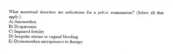 What menstrual disorders are indications for a pelvic examination? (Select all that apply.)
A) Amenorrhea
B) Dyspareunia
C) Impaired fertility
D) Irregular uterine or vaginal bleeding
E) Dysmenorrhea unresponsive to therapy