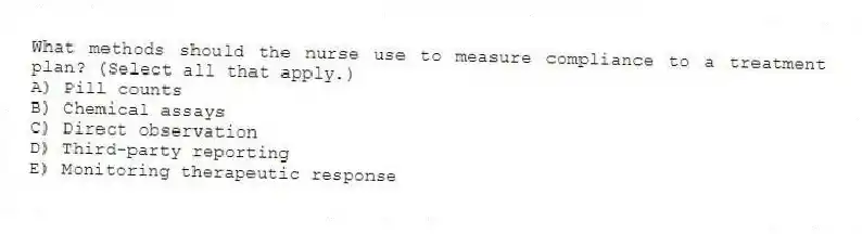 What methods should the nurse use to measure compliance to a treatment plan? (Select all that apply.)
A) Pill counts
B) Chemical assays
C) Direct observation
D) Third-party reporting
E) Monitoring therapeutic response
