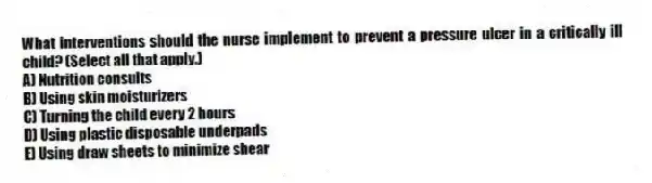 What interventions should the nurse implement to prevent a pressure ulcer in a critically ill child? (Select all that apply.)
A) Nutrition consults
B) Using skin moisturizers
C) Turning the child every 2 hours
D) Using plastic disposable underpads
E) Using draw sheets to minimize shear
