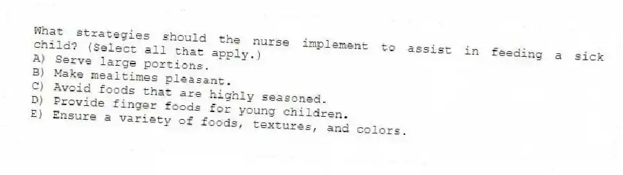 What strategies should the nurse implement to assist in feeding a sick child? (Select all that apply.)
A) Serve large portions.
B) Make mealtimes pleasant.
C) Avoid foods that are highly seasoned.
D) Provide finger foods for young children.
E) Ensure a variety of foods, textures, and colors.