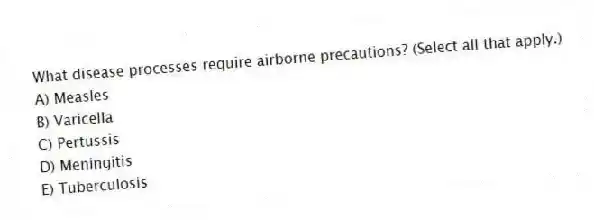What disease processes require airborne precautions? (Select all that apply.)
A) Measles
B) Varicella
C) Pertussis
D) Meningitis
E) Tuberculosis
